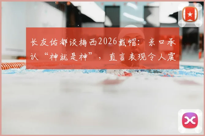 长友佑都谈梅西2026戴帽：亲口承认“神就是神”，直言表现令人震惊
