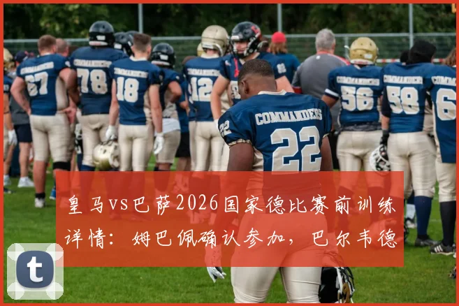皇马vs巴萨2026国家德比赛前训练详情:姆巴佩确认参加,巴尔韦德、居莱尔缺席阵容分析