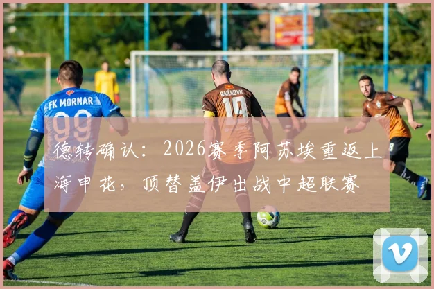德转确认：2026赛季阿苏埃重返上海申花，顶替盖伊出战中超联赛