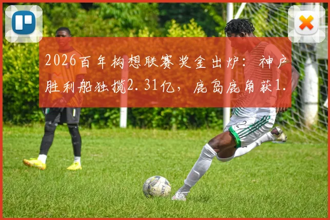 2026百年构想联赛奖金出炉：神户胜利船独揽2.31亿，鹿岛鹿角获1.6亿，球迷热议奖金分配是否合理