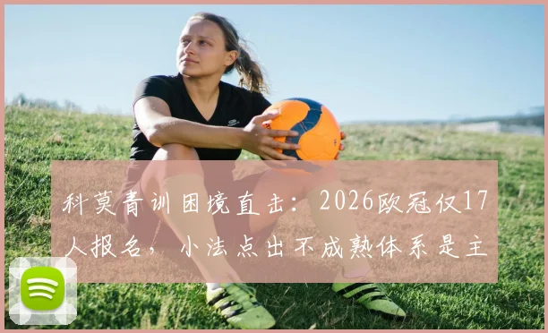 科莫青训困境直击：2026欧冠仅17人报名，小法点出不成熟体系是主因