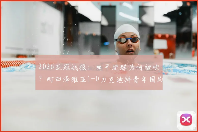 2026亚冠战报:绝平进球为何被吹?町田泽维亚1-0力克迪拜青年国民晋级决赛,附争议判罚解析