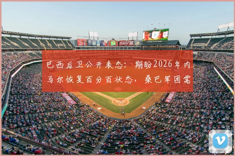 巴西后卫公开表态：期盼2026年内马尔恢复百分百状态，桑巴军团需要这位偶像领袖